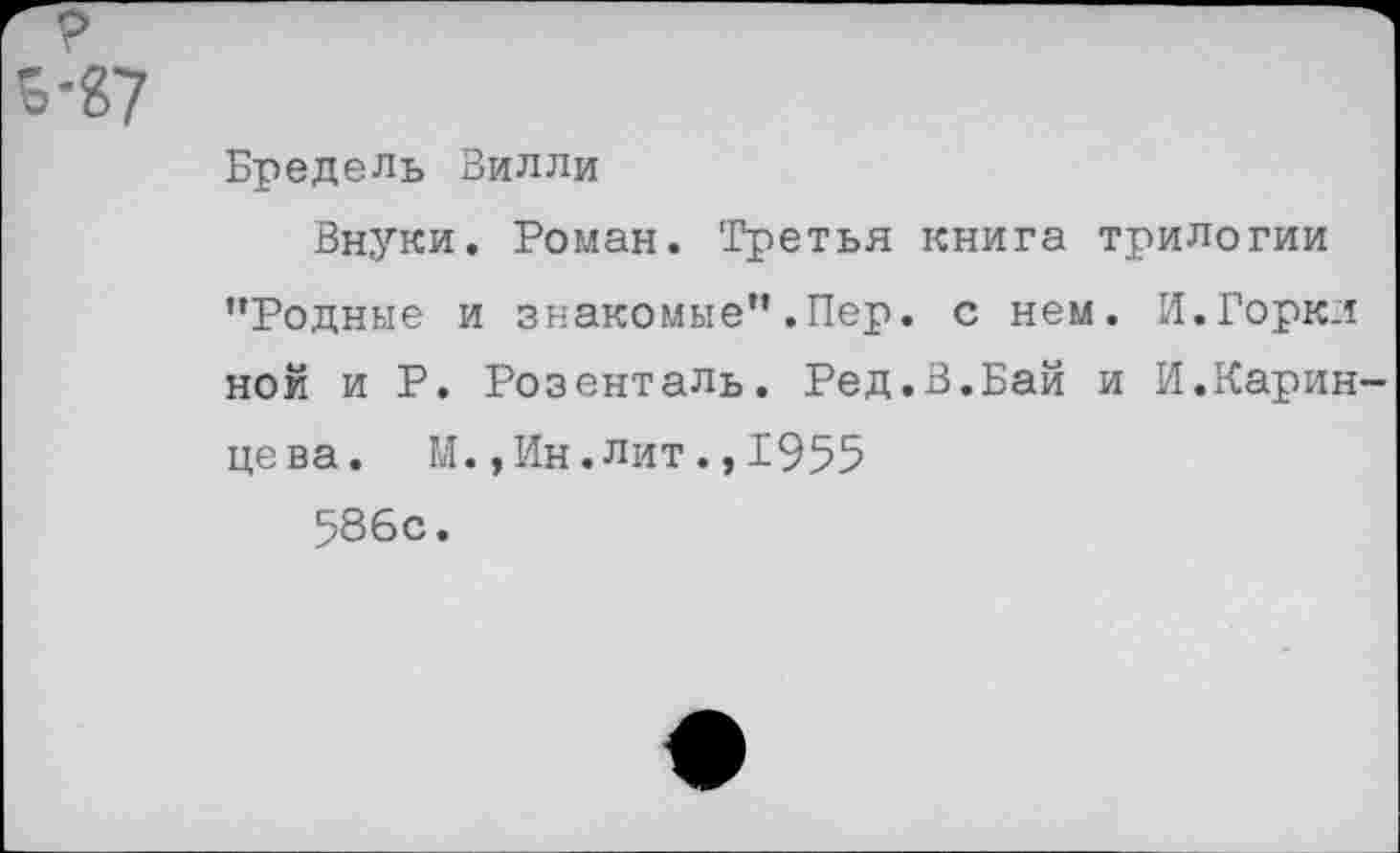 ﻿р
5-&7
Бредель Вилли
Внуки. Роман. Третья книга трилогии ’’Родные и знакомые” .Пер. с нем. И.Горкл ной и Р. Розенталь. Ред.В.Бай и И.Карин-цева. М.,Ин.лит.,1955
586с.